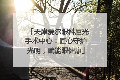 天津爱尔眼科屈光手术中心：匠心守护光明，赋能眼健康