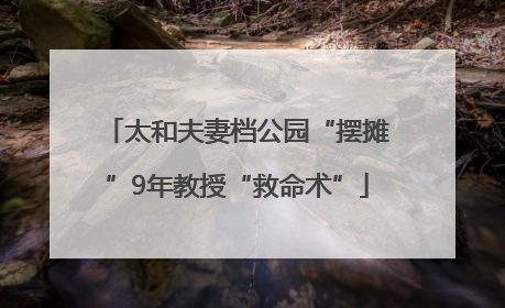 太和夫妻档公园“摆摊”9年教授“救命术”