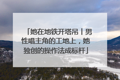 她在地铁开塔吊丨男性唱主角的工地上，她独创的操作法成标杆