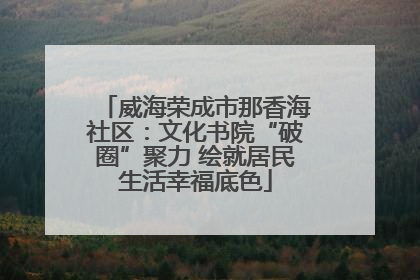 威海荣成市那香海社区：文化书院“破圈”聚力 绘就居民生活幸福底色