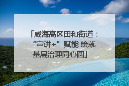 威海高区田和街道：“宣讲+”赋能 绘就基层治理同心圆