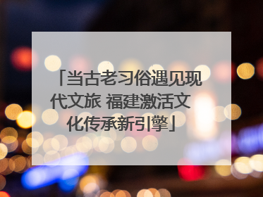 当古老习俗遇见现代文旅 福建激活文化传承新引擎