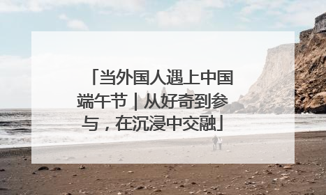 当外国人遇上中国端午节｜从好奇到参与，在沉浸中交融