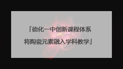 德化一中创新课程体系 将陶瓷元素融入学科教学