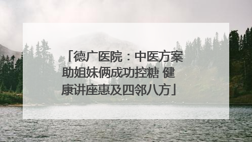 德广医院：中医方案助姐妹俩成功控糖 健康讲座惠及四邻八方