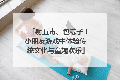 射五毒、包粽子！小朋友游戏中体验传统文化与童趣欢乐