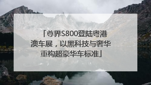 尊界S800登陆粤港澳车展，以黑科技与奢华重构超豪华车标准