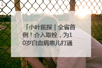 小叶医探｜全省首例！介入取栓，为10岁白血病患儿打通生命之“脉”