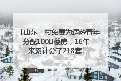 山东一村免费为适龄青年分配100㎡楼房，16年来累计分了218套