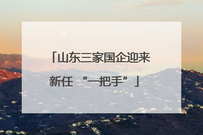 山东三家国企迎来新任 “一把手”
