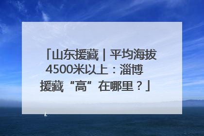 山东援藏｜平均海拔4500米以上：淄博援藏“高”在哪里？