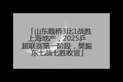 山东魏桥3比1战胜上海地产，2025乒超联赛第一阶段，樊振东七战七胜收官