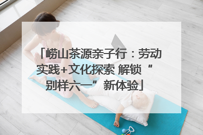 崂山茶源亲子行：劳动实践+文化探索 解锁“别样六一”新体验