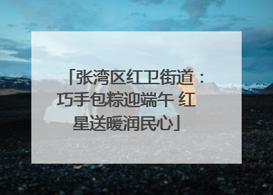 张湾区红卫街道：巧手包粽迎端午 红星送暖润民心