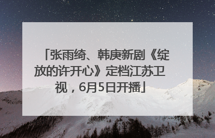 张雨绮、韩庚新剧《绽放的许开心》定档江苏卫视，6月5日开播