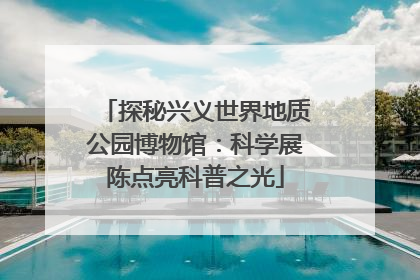 探秘兴义世界地质公园博物馆：科学展陈点亮科普之光