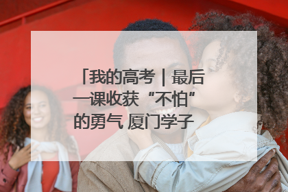 我的高考｜最后一课收获“不怕”的勇气 厦门学子万里同风赴新程