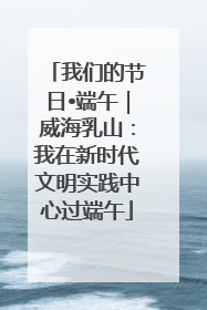 我们的节日•端午｜威海乳山：我在新时代文明实践中心过端午