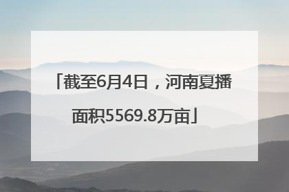 截至6月4日，河南夏播面积5569.8万亩