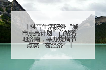 抖音生活服务“城市点亮计划”首站落地济南，举办烧烤节点亮“夜经济”