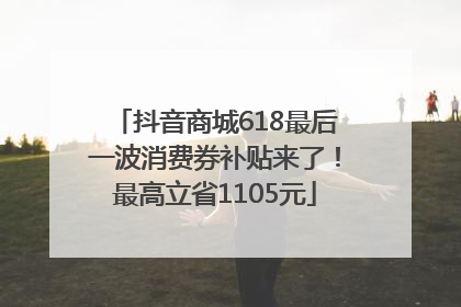 抖音商城618最后一波消费券补贴来了！最高立省1105元