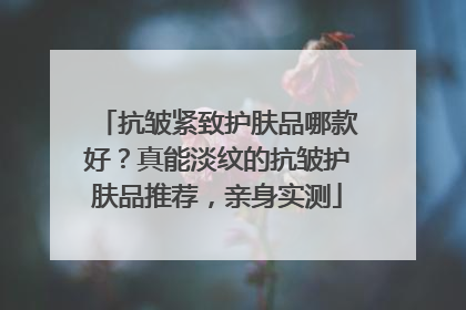 抗皱紧致护肤品哪款好？真能淡纹的抗皱护肤品推荐，亲身实测