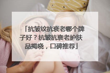 抗皱纹抗衰老哪个牌子好？抗皱抗衰老护肤品揭晓，口碑推荐
