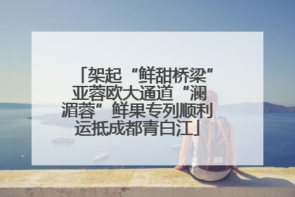 架起“鲜甜桥梁” 亚蓉欧大通道“澜湄蓉”鲜果专列顺利运抵成都青白江