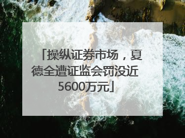 操纵证券市场，夏德全遭证监会罚没近5600万元