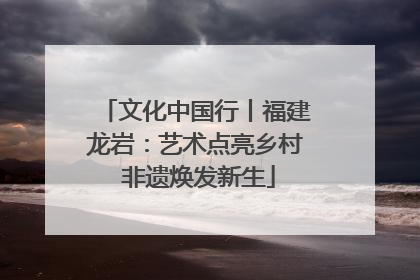 文化中国行丨福建龙岩：艺术点亮乡村 非遗焕发新生