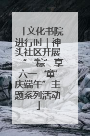 文化书院进行时｜神头社区开展“‘粽’享六一‘童’庆端午”主题系列活动