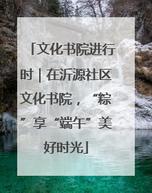文化书院进行时｜在沂源社区文化书院，“粽”享“端午”美好时光