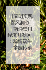 文明实践·春风润心｜南通崇川经济开发区：粽情端午，童趣传承