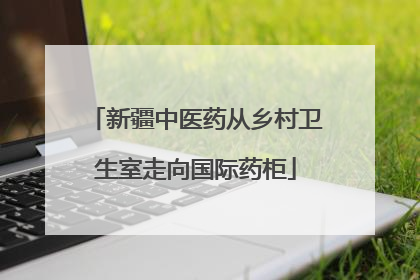 新疆中医药从乡村卫生室走向国际药柜