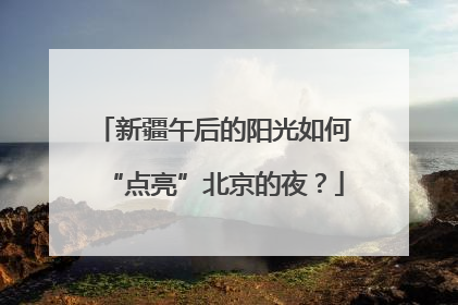 新疆午后的阳光如何“点亮”北京的夜？
