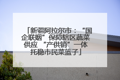 新疆阿拉尔市：“国企联姻”保障辖区蔬菜供应 “产供销”一体托稳市民菜篮子