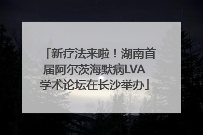 新疗法来啦！湖南首届阿尔茨海默病LVA学术论坛在长沙举办