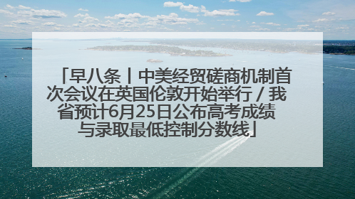 早八条丨中美经贸磋商机制首次会议在英国伦敦开始举行／我省预计6月25日公布高考成绩与录取最低控制分数线