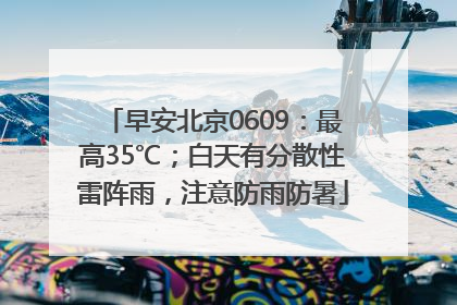 早安北京0609：最高35℃；白天有分散性雷阵雨，注意防雨防暑