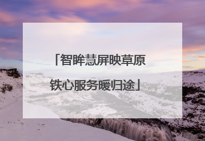 智眸慧屏映草原 铁心服务暖归途
