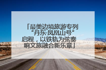 最美边境旅游专列“丹东·凤凰山号”启程，以铁轨为弦奏响文旅融合新乐章