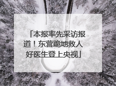 本报率先采访报道！东营跪地救人好医生登上央视