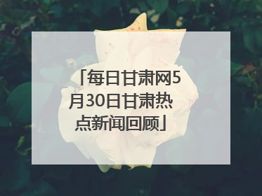 每日甘肃网5月30日甘肃热点新闻回顾