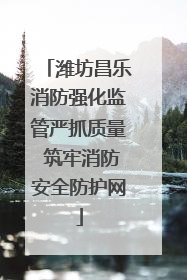 潍坊昌乐消防强化监管严抓质量 筑牢消防安全防护网