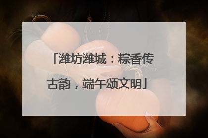 潍坊潍城：粽香传古韵，端午颂文明