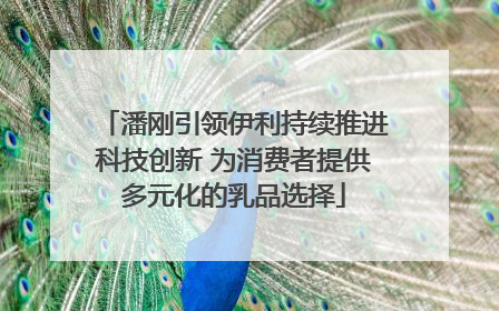 潘刚引领伊利持续推进科技创新 为消费者提供多元化的乳品选择