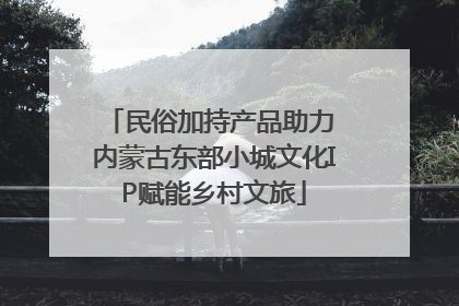 民俗加持产品助力 内蒙古东部小城文化IP赋能乡村文旅