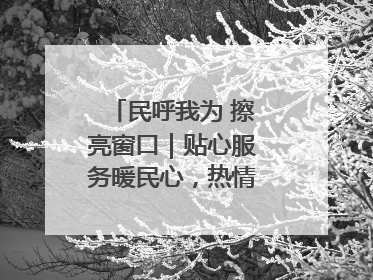 民呼我为 擦亮窗口｜贴心服务暖民心，热情周到显真情