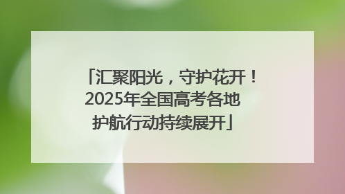 汇聚阳光，守护花开！2025年全国高考各地护航行动持续展开