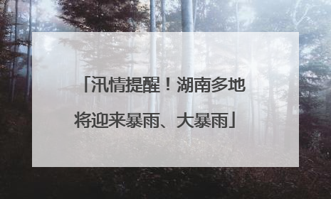 汛情提醒！湖南多地将迎来暴雨、大暴雨